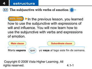 In the previous lesson, you learned
   how to use the subjunctive with expressions of
   will and influence. You will now learn how to
   use the subjunctive with verbs and expressions
   of emotion.




 Copyright © 2008 Vista Higher Learning. All
rights reserved.                               4.1-1
 