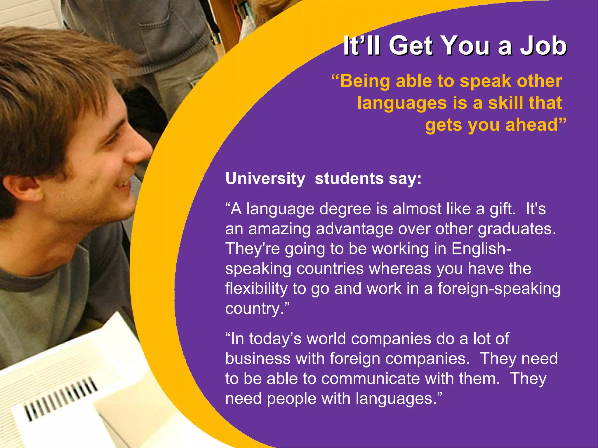It’ll Get You a Job “ Being able to speak other  languages is a skill that  gets you ahead” University  students say: “ A language degree is almost like a gift.  It's an amazing advantage over other graduates.  They're going to be working in English-speaking countries whereas you have the flexibility to go and work in a foreign-speaking country.”  “ In today’s world companies do a lot of business with foreign companies.  They need to be able to communicate with them.  They need people with languages. ” 