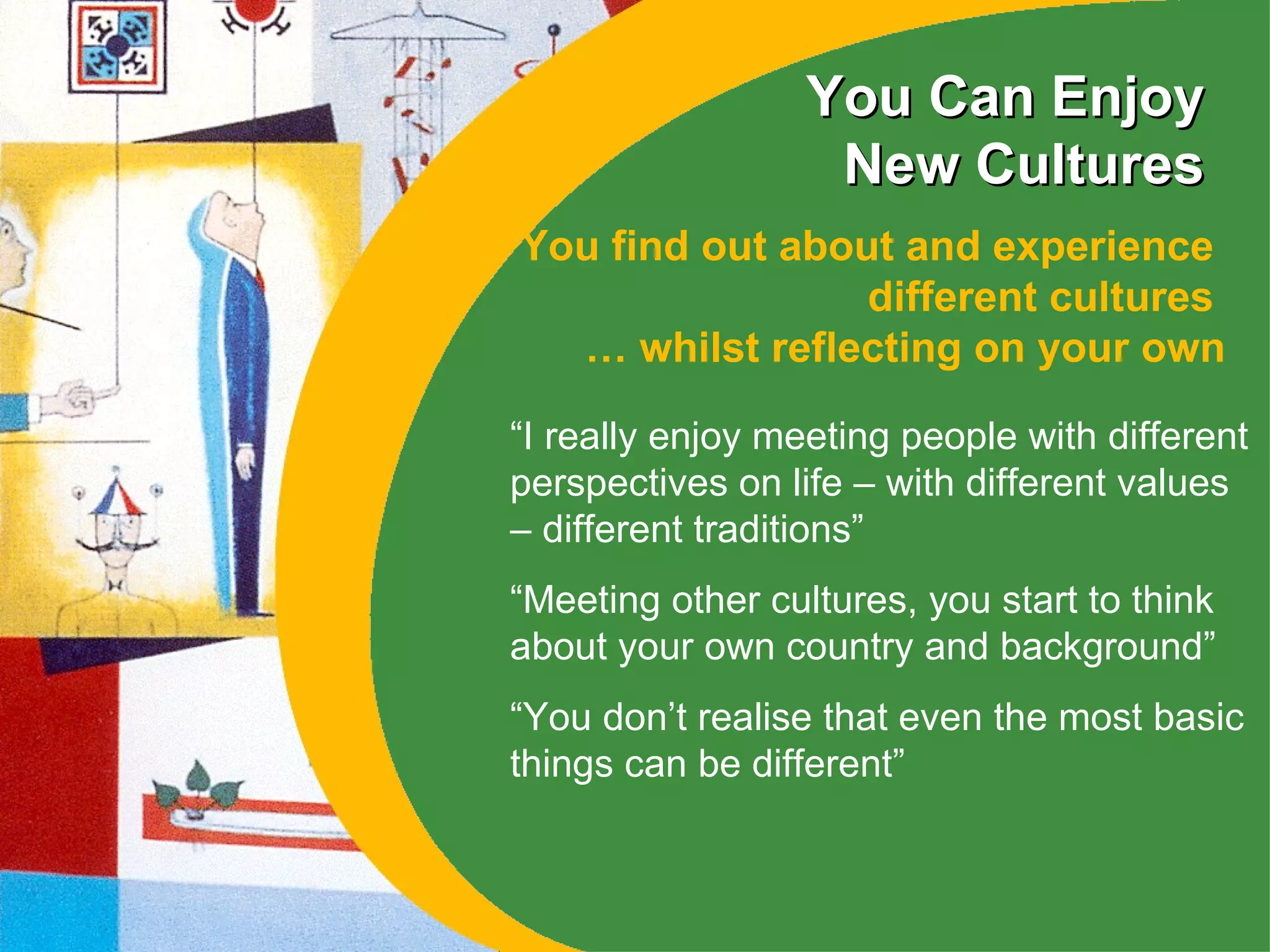 You Can Enjoy New Cultures You find out about and experience  different cultures  … whilst reflecting on your own “ I really enjoy meeting people with different perspectives on life – with different values – different traditions”  “ Meeting other cultures, you start to think about your own country and background” “ You don’t realise that even the most basic things can be different” 