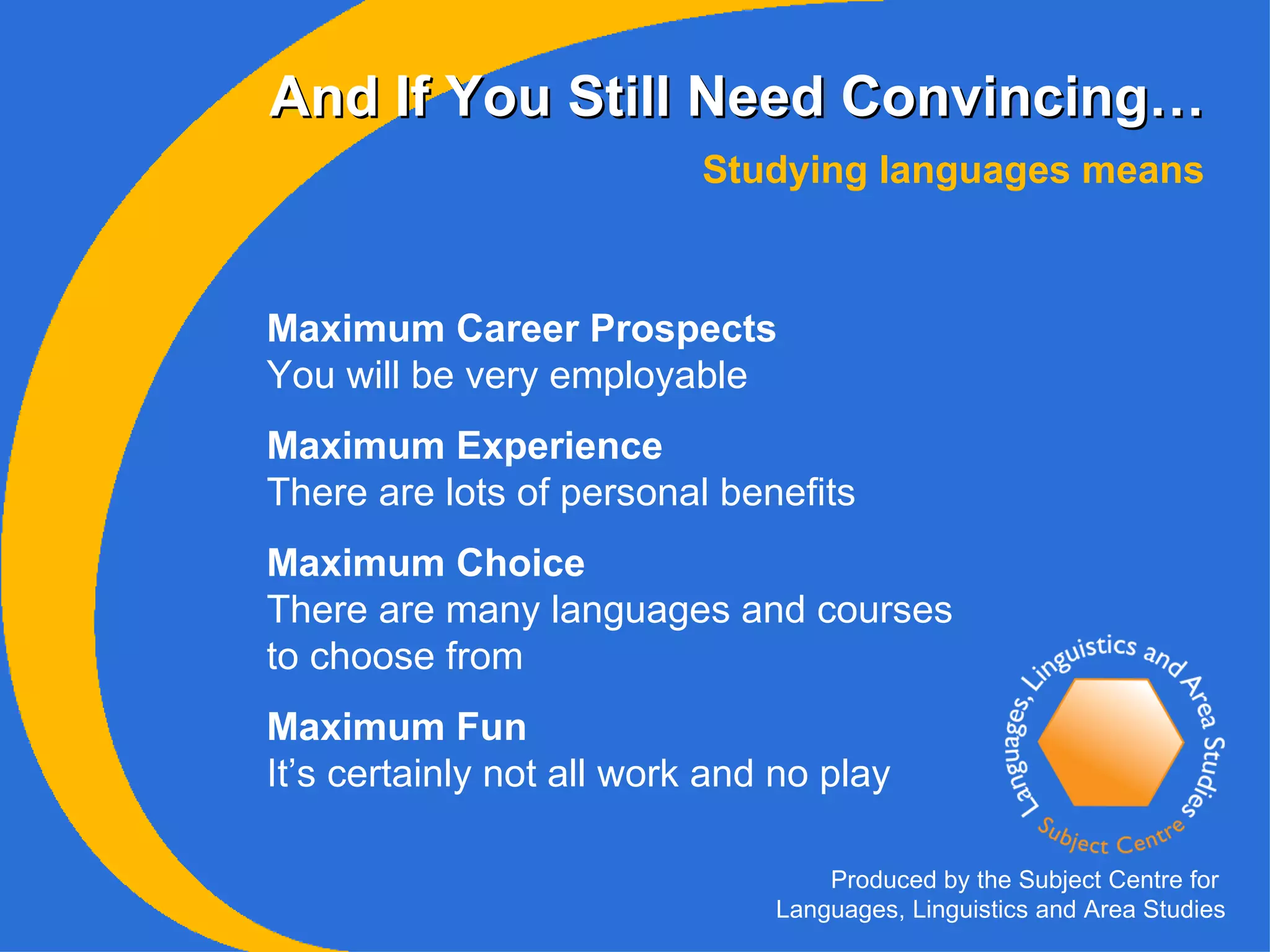 And If You Still Need Convincing… Maximum Career Prospects You will be very employable Maximum Experience There are lots of personal benefits   Maximum Choice There are many languages and courses to choose from Maximum Fun It’s certainly not all work and no play Studying languages means Produced by the Subject Centre for  Languages, Linguistics and Area Studies 