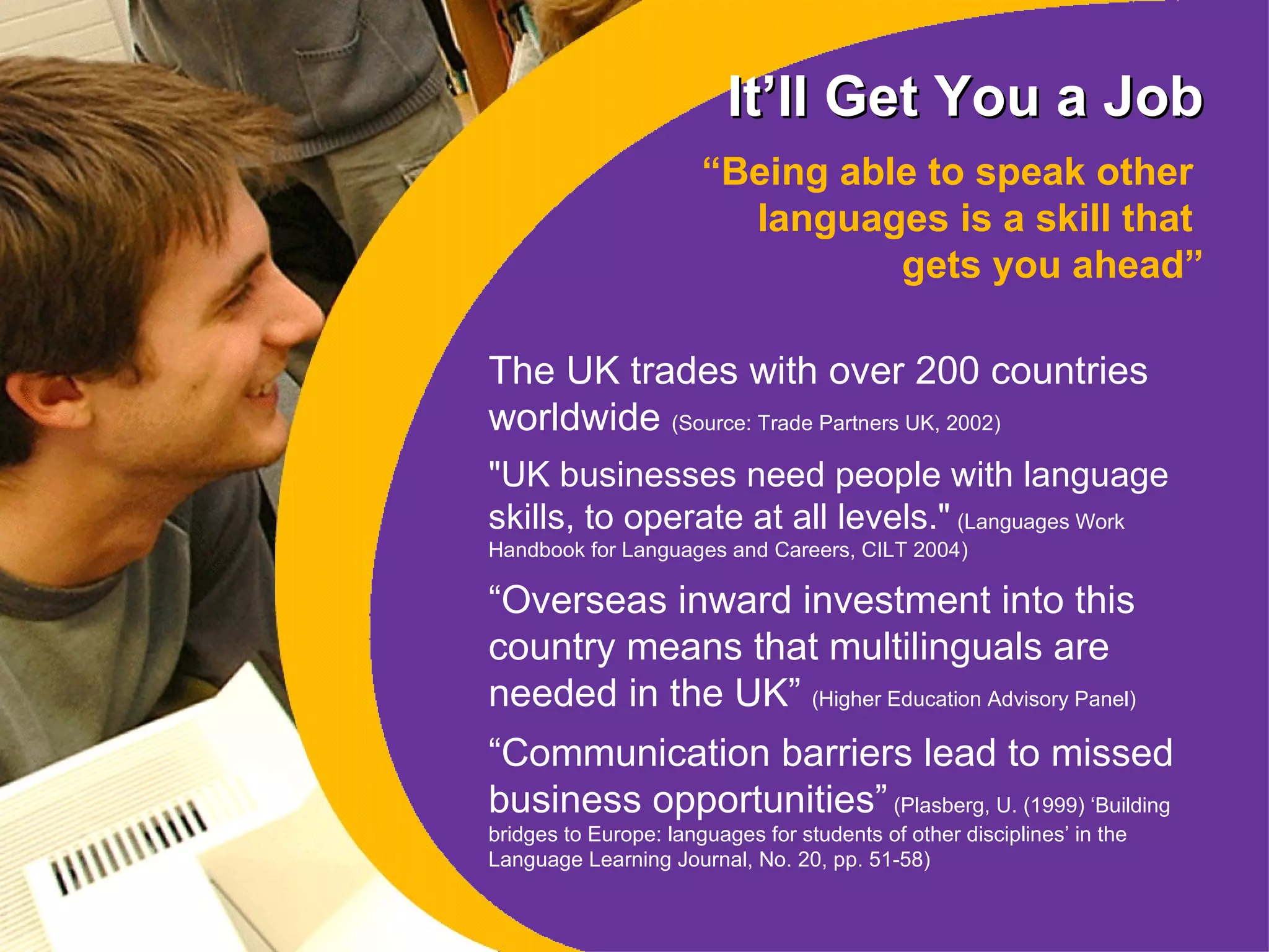 It’ll Get You a Job “ Being able to speak other  languages is a skill that  gets you ahead” The UK trades with over 200 countries worldwide  (Source: Trade Partners UK, 2002) "UK businesses need people with language skills, to operate at all levels."   (Languages Work Handbook for Languages and Careers, CILT 2004 ) “ Overseas inward investment into this country means that multilinguals are needed in the UK”  (Higher Education Advisory Panel) “ Communication barriers lead to missed business opportunities”  (Plasberg, U. (1999) ‘Building bridges to Europe: languages for students of other disciplines’ in the Language Learning Journal, No. 20, pp. 51-58) 