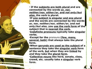 If the  subjects are both plural  and are connected by the words  or, nor, neither/nor, either/or , and  not only/but also ,  the verb is plural. If  one subject is singular and one plural  and the words are connected by the words  or, nor, neither/nor, either/or , and  not only/but also , you  use the verb form  of the subject that is  nearest the verb. Indefinite pronouns  typically take  singular  verbs. Except for the  pronouns  ( few, many, several, both ) that always take the plural form. When  gerunds are used as the subject  of a sentence they take the  singular verb  form of the verb,  but  when they are  linked  by  and  they take the  plural form . Collective nouns  like herd, senate, class, crowd, etc. usually take a  singular  verb form. 