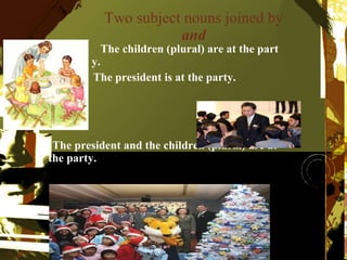 Two subject nouns joined by  and The children (plural) are at the part  y. The president is at the party. The president and the children (plural) are at the party. 