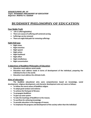 SUBJECT:PROF. ED. 13
Topic: BUDDHIST PHILOSOPHY OF EDUCATION
Reporter: RODYLY S. GIANAN
BUDDHIST PHILOSOPHY OF EDUCATION
Four Noble Truth
Life is suffering(dukkha)
There are causes of suffering self-centered carving.
Sufferings can be removed
There are eight-fold path for removing sufferings
Eight-fold way
Right views
Right intention
Right speech
Right action
Right livelihood
Right effort
Right mindfulness
Right concentration
3 objectives of Buddhist Philosophy of Education
Education must address social needs.
Education must address needs in terms of development of the individual, preparing the
individual to live in the world.
Education must address the ultimate truth.
Aims of education
The Buddhist educational aims were comprehensive based on knowledge, social
development, religious development, and character development aims w/c were as follows:
To follow the moral values of Buddhist religion
To adopt good conduct and violence
To achieve the final goal of Nirvana
To propagate Buddhism
To give up caste system
To take the teachings of Buddhism to the masses.
To sacrifices for achieving knowledge
To provide education in the language of masses
To emphasize the progress and development of the society rather than the individual
 
