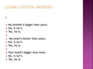 ! 
 My brother’s bigger than yours. 
 No, it isn’t. 
 Yes, he is. 
 
 My team’s better than yours. 
 No, it isn’t. 
 Yes, he is. 
 
 Your head’s bigger than mine. 
 No, it isn’t. 
 Yes, he is. 
 