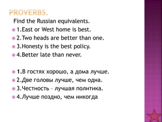 Find the Russian equivalents. 
 1.East or West home is best. 
 2.Two heads are better than one. 
 3.Honesty is the best policy. 
 4.Better late than never. 
 1.В гостях хорошо, а дома лучше. 
 2.Две головы лучше, чем одна. 
 3.Честность – лучшая политика. 
 4.Лучше поздно, чем никогда 
