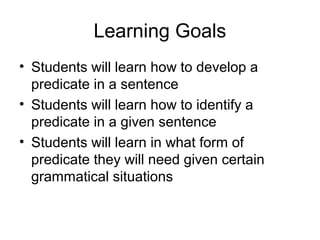Learning Goals
• Students will learn how to develop a
predicate in a sentence
• Students will learn how to identify a
predicate in a given sentence
• Students will learn in what form of
predicate they will need given certain
grammatical situations
 