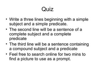 Quiz
• Write a three lines beginning with a simple
subject and a simple predicate.
• The second line will be a sentence of a
complete subject and a complete
predicate
• The third line will be a sentence containing
a compound subject and a predicate
• Feel free to search online for two mins to
find a picture to use as a prompt.
 