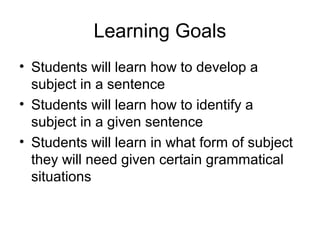Learning Goals
• Students will learn how to develop a
subject in a sentence
• Students will learn how to identify a
subject in a given sentence
• Students will learn in what form of subject
they will need given certain grammatical
situations
 