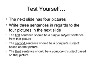 Test Yourself…
• The next slide has four pictures
• Write three sentences in regards to the
four pictures in the next slide
• The first sentence should be a simple subject sentence
from that picture
• The second sentence should be a complete subject
based on that picture
• The third sentence should be a compound subject based
on that picture
 