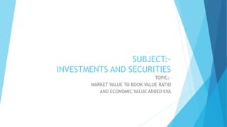 SUBJECT:-
INVESTMENTS AND SECURITIES
TOPIC:-
MARKET VALUE TO BOOK VALUE RATIO
AND ECONOMIC VALUE ADDED EVA
 