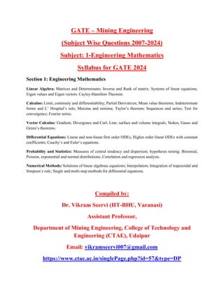 GATE C Mining Engineering
(Subject Wise Questions 2007-2024)
Subject: 1-Engineering Mathematics
Syllabus for GATE 2024
Section 1: Engineering Mathematics
Linear Algebra: Matrices and Determinants; Inverse and Rank of matrix; Systems of linear equations;
Eigen values and Eigen vectors. Cayley-Hamilton Theorem.
Calculus: Limit, continuity and differentiability; Partial Derivatives; Mean value theorems; Indeterminate
forms and L Hospitals rule; Maxima and minima; Taylors theorem; Sequences and series; Test for
convergence; Fourier series.
Vector Calculus: Gradient; Divergence and Curl; Line; surface and volume integrals; Stokes, Gauss and
Greens theorems.
Differential Equations: Linear and non-linear first order ODEs; Higher order linear ODEs with constant
coefficients; Cauchys and Eulers equations.
Probability and Statistics: Measures of central tendency and dispersion; hypothesis testing; Binomial,
Poisson, exponential and normal distributions; Correlation and regression analysis.
Numerical Methods: Solutions of linear algebraic equations; Interpolation; Integration of trapezoidal and
Simpsons rule; Single and multi-step methods for differential equations.
Compiled by:
Dr. Vikram Seervi (IIT-BHU, Varanasi)
Assistant Professor,
Department of Mining Engineering, College of Technology and
Engineering (CTAE), Udaipur
Email: vikramseervi007@gmail.com
https://www.ctae.ac.in/singlePage.php?id=57&type=DP
 