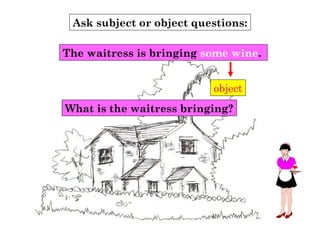 Ask subject or object questions:
object
What is the waitress bringing?
The waitress is bringing some wine.
 
