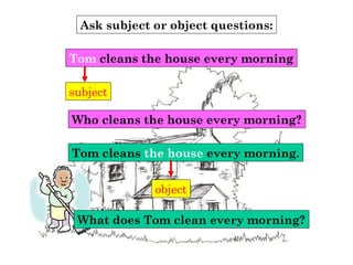 Ask subject or object questions:
subject
Who cleans the house every morning?
Tom cleans the house every morning
Tom cleans the house every morning.
object
What does Tom clean every morning?
 