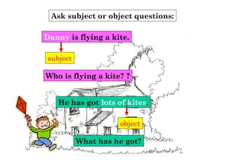 Ask subject or object questions:
subject
Who is flying a kite? ?
Danny is flying a kite.
He has got lots of kites.
object
What has he got?
 
