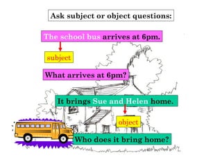 Ask subject or object questions:
subject
What arrives at 6pm?
The school bus arrives at 6pm.
It brings Sue and Helen home.
object
Who does it bring home?
 