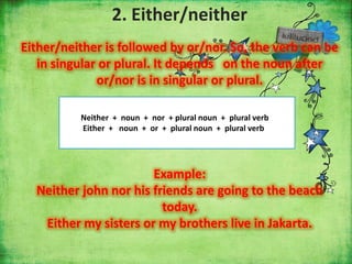 2. Either/neither
Either/neither is followed by or/nor. So, the verb can be
in singular or plural. It depends on the noun after
or/nor is in singular or plural.
Neither + noun + nor + plural noun + plural verb
Either + noun + or + plural noun + plural verb

Example:
Neither john nor his friends are going to the beach
today.
Either my sisters or my brothers live in Jakarta.

 
