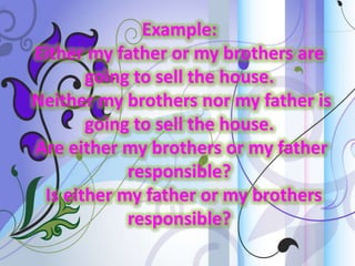 Example:
Either my father or my brothers are
going to sell the house.
Neither my brothers nor my father is
going to sell the house.
Are either my brothers or my father
responsible?
Is either my father or my brothers
responsible?

 