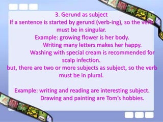 3. Gerund as subject
If a sentence is started by gerund (verb-ing), so the verb
must be in singular.
Example: growing flower is her body.
Writing many letters makes her happy.
Washing with special cream is recommended for
scalp infection.
but, there are two or more subjects as subject, so the verb
must be in plural.

Example: writing and reading are interesting subject.
Drawing and painting are Tom’s hobbies.

 