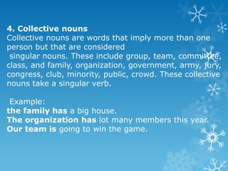 4. Collective nouns
Collective nouns are words that imply more than one
person but that are considered
singular nouns. These include group, team, committee,
class, and family, organization, government, army, jury,
congress, club, minority, public, crowd. These collective
nouns take a singular verb.
Example:
the family has a big house.
The organization has lot many members this year.
Our team is going to win the game.

 