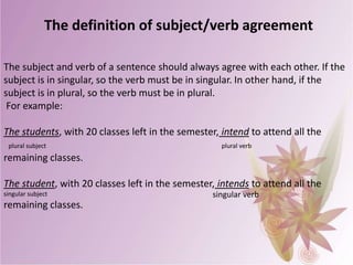 The definition of subject/verb agreement
The subject and verb of a sentence should always agree with each other. If the
subject is in singular, so the verb must be in singular. In other hand, if the
subject is in plural, so the verb must be in plural.
For example:
The students, with 20 classes left in the semester, intend to attend all the
plural subject

plural verb

remaining classes.
The student, with 20 classes left in the semester, intends to attend all the
singular subject

remaining classes.

singular verb

 