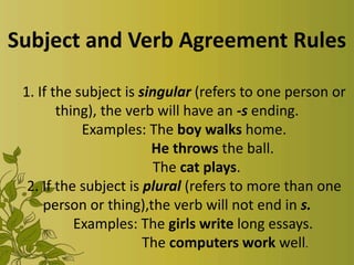 Subject and Verb Agreement Rules
1. If the subject is singular (refers to one person or
thing), the verb will have an -s ending.
Examples: The boy walks home.
He throws the ball.
The cat plays.
2. If the subject is plural (refers to more than one
person or thing),the verb will not end in s.
Examples: The girls write long essays.
The computers work well.

 