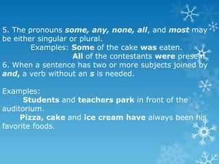5. The pronouns some, any, none, all, and most may
be either singular or plural.
Examples: Some of the cake was eaten.
All of the contestants were present.
6. When a sentence has two or more subjects joined by
and, a verb without an s is needed.

Examples:
Students and teachers park in front of the
auditorium.
Pizza, cake and ice cream have always been his
favorite foods.

 