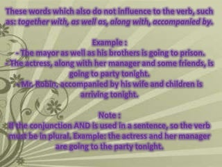 These words which also do not influence to the verb, such
as: together with, as well as, along with, accompanied by.

Example :
- The mayor as well as his brothers is going to prison.
- The actress, along with her manager and some friends, is
going to party tonight.
- Mr. Robin, accompanied by his wife and children is
arriving tonight.
Note :
If the conjunction AND is used in a sentence, so the verb
must be in plural. Example: the actress and her manager
are going to the party tonight.

 