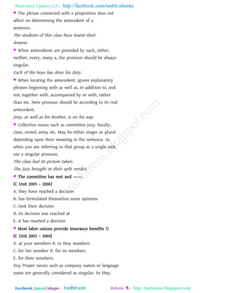 Want more Updates  http://facebook.com/tanbir.ebooks
facebook /gmail/skype: - http://tanbircox.blogspot.com
 The phrase connected with a preposition does not
affect on determining the antecedent of a
sentence.
The students of this class have learnt their
lessons.
 When antecedents are preceded by each, either,
neither, every, many a, the pronoun should be always
singular.
Each of the boys has done his duty.
 When locating the antecedent, ignore explanatory
phrases beginning with as well as, in addition to, and
not, together with, accompanied by or with, rather
than etc. Here pronoun should be according to its real
antecedent.
Jony, as well as his brother, is on his way.
 Collective nouns such as committee jury, faculty,
class, crowd, army etc. May be either singer or plural
depending upon their meaning in the sentence. So
when you are referring to that group as a single unit,
use a singular pronoun.
The class had its picture taken.
The Jury brought in their split verdict.
 The committee has met and ––––.
(C Unit 2005 – 2006)
A. they have reached a decision
B. has formulated themselves some opinions
C. took their decision
D. its decision was reached at
E. it has reached a decision
 Most labor unions provide insurance benefits
(C Unit 2003 – 2004)
A. at your members B. in they members
C. for her member D. for its members
E. for their members.
Any Proper nouns such as company names or language
name are generally considered as singular. So they
 