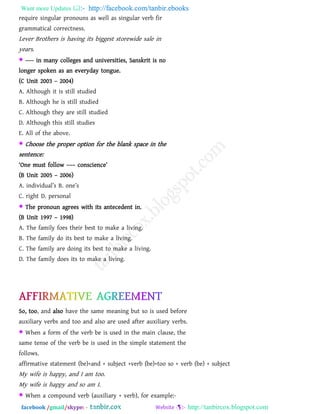 Want more Updates  http://facebook.com/tanbir.ebooks
facebook /gmail/skype: - http://tanbircox.blogspot.com
require singular pronouns as well as singular verb fir
grammatical correctness.
Lever Brothers is having its biggest storewide sale in
years.
 ---- in many colleges and universities, Sanskrit is no
longer spoken as an everyday tongue.
(C Unit 2003 – 2004)
A. Although it is still studied
B. Although he is still studied
C. Although they are still studied
D. Although this still studies
E. All of the above.
 Choose the proper option for the blank space in the
sentence:
―One must follow ––– conscience‖
(B Unit 2005 – 2006)
A. individual‖s B. one‖s
C. right D. personal
 The pronoun agrees with its antecedent in.
(B Unit 1997 – 1998)
A. The family foes their best to make a living.
B. The family do its best to make a living.
C. The family are doing its best to make a living.
D. The family does its to make a living.
So, too, and also have the same meaning but so is used before
auxiliary verbs and too and also are used after auxiliary verbs.
 When a form of the verb be is used in the main clause, the
same tense of the verb be is used in the simple statement the
follows.
affirmative statement (be)+and + subject +verb (be)+too so + verb (be) + subject
My wife is happy, and I am too.
My wife is happy and so am I.
 When a compound verb (auxiliary + verb), for example:-
 