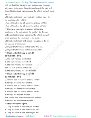 Want more Updates  http://facebook.com/tanbir.ebooks
facebook /gmail/skype: - http://tanbircox.blogspot.com
will go, should do, has done, have written, must examine,
etc, occurs in the main clause, the auxiliary of the main verb
is used in the simple statement, and the subject and verb must
agree.
affirmative statement + and + subject + auxiliary only + too
so +auxiliary only + subject
They will work in the lab tomorrow, and you will too.
They will work in the lab tomorrow, and so will you.
 When any verb except be appears without any
auxiliaries in the main clause, the auxiliary do, does, or
did is used in the simple statement. The subject and verb
must agree and the tense must be the same.
affirmative statement +and +subject + do, does, or did+too
so +do,does, or did+subject
Jane goes to that school, and my sister does too.
Jane goes to that school, and so does my sister.
 Which on the following is correct?
(C Unit 2004 – 2005)
A. She took pictures, and I did so.
B. She took pictures, and so I did.
C. She took pictures, and I did also.
D. She took pictures, and so did I
E. She took pictures, and I did the same.
 Which on the following is correct?
(C Unit 2000 – 2001)
A. Pioneer men and women endured terrible
hardships, and so do their children.
B. Pioneer men and women endured terrible
hardships, and neither did the children.
C. Pioneer men and women endured terrible
hardships, and also the children.
D. Pioneer men and women endured terrible
hardships, and so did their children.
 Choose the correct Option.
A. They will leave at noon and you will too.
B. They will leave at noon and too will you.
C. They will leave at noon and too you will
 