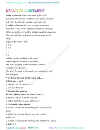 Want more Updates  http://facebook.com/tanbir.ebooks
facebook /gmail/skype: - http://tanbircox.blogspot.com
Either and Neither have same meaning but their
placement are different .Neither is used before auxiliary
and either is used after auxiliary verbs and not.
 Either and Neither function in simple statements
much like so and too in affirmative sentences. However,
either and neither are used to indicate negative agreement.
The same rules for auxiliaries, be and do, does, or did
apply.
negative statement + and+,
neither positive auxiliary or be subject
subject negative auxiliary or be either
She won't be going to the conference, and her
colleagues won't either.
She won't be going to the conference, and neither will
her colleagues.
 My friend does not like terrorism and……..
(B Unit 2004 – 2005)
A. neither I do B. neither do I
C. I do D. I do either
 Complete the sentence.
We don‖t plan to attend the concert, and — .
A. neither they do B. either they don‖t
C. either don‖t they D. none of the above
 Choose the correct Option.
A. I didn‖t see Upama this morning and Mehedi either
didn‖t.
B. I didn‖t see Upama this morning and neither
Mehedi did.
C. I didn‖t see Upama this morning and neither did Mehedi.
D. Both A+C
 