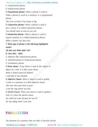 Want more Updates  http://facebook.com/tanbir.ebooks
facebook /gmail/skype: - http://tanbircox.blogspot.com
C. Conjunctional phrase
D. Interjectional phrase
Prepositional phrase:- When a phrase is used to
relate a phrase or word in a sentence, it is prepositional
phrase.
The river in front of my house is big.
Conjunction phrase:- When a phrase is used to
join a clause, it is called conjunction phrase.
You should come as soon as you can.
Interjection phrase:- When a phrase is used to
express emotion, it is called interjection phrase.
What a shame! You have lost.
 What type of phrase is the following highlighted
words?
Oh dear me! What shall I do?
(C Unit 2002 – 2003)
A. Adjective B. Interjectional phrase
C. Adverbial phrase D. Prepositional phrase
E. Exclamatory phrase
Noun clause:- If any clause is used as the subject or
object of a verb, it is then noun clause.
What is lotted cannot be blotted.
I said that it was obsolete.
Adjective Clause:- When a clause is used to qualify
a noun or a pronoun it is then adjective clause.
The man who came here is poor.
I saw the ring which was lost.
- When any clause is used to qualify a
verb, it is then the adverb clause.
He could not come because he was ill.
He was riding when I saw him.
The elements of a sentence that are alike in function should
 