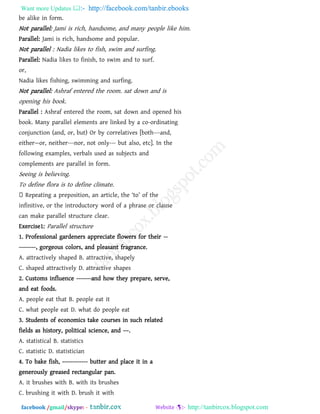 Want more Updates  http://facebook.com/tanbir.ebooks
facebook /gmail/skype: - http://tanbircox.blogspot.com
be alike in form.
Not parallel: Jami is rich, handsome, and many people like him.
Parallel: Jami is rich, handsome and popular.
Not parallel : Nadia likes to fish, swim and surfing.
Parallel: Nadia likes to finish, to swim and to surf.
or,
Nadia likes fishing, swimming and surfing.
Not parallel: Ashraf entered the room. sat down and is
opening his book.
Parallel : Ashraf entered the room, sat down and opened his
book. Many parallel elements are linked by a co-ordinating
conjunction (and, or, but) Or by correlatives [both---and,
either—or, neither---nor, not only--- but also, etc]. In the
following examples, verbals used as subjects and
complements are parallel in form.
Seeing is believing.
To define flora is to define climate.
Repeating a preposition, an article, the ―to‖ of the
infinitive, or the introductory word of a phrase or clause
can make parallel structure clear.
Exercise1: Parallel structure
1. Professional gardeners appreciate flowers for their --
--------, gorgeous colors, and pleasant fragrance.
A. attractively shaped B. attractive, shapely
C. shaped attractively D. attractive shapes
2. Customs influence -------and how they prepare, serve,
and eat foods.
A. people eat that B. people eat it
C. what people eat D. what do people eat
3. Students of economics take courses in such related
fields as history, political science, and ––.
A. statistical B. statistics
C. statistic D. statistician
4. To bake fish, ------------ butter and place it in a
generously greased rectangular pan.
A. it brushes with B. with its brushes
C. brushing it with D. brush it with
 