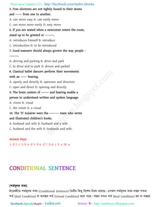 Want more Updates  http://facebook.com/tanbir.ebooks
facebook /gmail/skype: - http://tanbircox.blogspot.com
5. Free electrons are not tightly bound to their atoms
and ------ from one to another.
A. can move easy B. can easily move
C. can move more easily D. easy move
6. If you are seated when a newcomer enters the room,
stand up to be greeted or --------.
A. introduces himself B. introduce
C. introduction D. to be introduced
7. Good manners should always govern the way people -
--------.
A. driving and parking B. drive and park
C. to drive and to park D. driven and parked
8. Classical ballet dancers perform their movements
with an –––– bearing.
A. openly and directly B. openness and direction
C. open and direct D. opening and directly
9. The brain centers of ------- and hearing enable a
person to understand written and spoken language.
A. vision B. visual
C. the vision D. a visual
10. The ―D‖ Aulaires were the --------- team who wrote
and illustrated children‖s books.
A. husband and wife B. husband and a wife
C. husband and the wife D. husbands and wife.
Answer Keys:
1. d 2. c 3. b 4. d 5. b 6. d 7. b 8. c 9. a 10. a
(঱েবভূরক ফাকে)
ইাংরযেীরে ঱েবভূরক ফাকে (Conditional Sentence) তেযীয রকছু রফর঱ল রনয়ভ যরয়রছ। এ঳কর ঱েবভূরক ফাকে ফাস্তফ ঳ম্মে
঱েব (Real Condition) ফা অফাস্তফ ঱েব (Unreal Condition) ঴রে ঩ারয। ফাস্তফ ঳ম্মে ঱েব (Real Condition) ঴র মা ফাস্তরফ
 