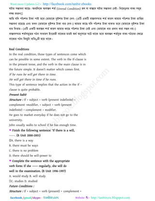 Want more Updates  http://facebook.com/tanbir.ebooks
facebook /gmail/skype: - http://tanbircox.blogspot.com
ঘিায ঳ম্ভাফনা আরছ। অনেরিরক অফাস্তফ ঱েব (Unreal Condition) ঴র মা ফাস্তরফ ঘিায ঳ম্ভাফনা তনই। রনরভড়ফয ফাকে ঳ভূ঴
রেে করুন
আরভ মরি ঩াাঁে঱ে িাকা ঩াই েরফ তোভারক িুই঱ে িাকা তিফ। (এরি একরি ফাস্তফ঳ম্মে ঱েব কাযণ আভায ঩াাঁে঱ে িাকা প্রারিয
঳ম্ভাফনা যরয়রছ এফাং েখন তোভারক িুই঱ে িাকা ধায তিফ।) আভায কারছ মরি ঩াাঁে঱ে িাকা থাকে েরফ তোভারক িুই঱ে িাকা
ধায রিোভ। (এরি একরি অফাস্তফ ঱েব কাযণ আভায কারছ ঩াাঁে঱ে িাকা তনই এফাং তোভারক ধায প্রিান কযা ঳ম্ভফ নয়।)
ফাস্তফ঳ম্মে ঱েব঳ভূর঴য গিন ঳াধাযণ ইাংরযেী ফারকেয ভেই অথব অনু঳ারয ঘরি থারক েরফ অফাস্তফ ঱েবমুক্ত ফাকে গিরনয তেরে
ফারকেয গিন রকছুিা ফেরেμভী ঴রয় থারক।
Real Conditions
In the real condition, those types of sentences come which
can be possible in some extent. The verb in the If-clause is
in the present tense, and the verb in the main clause is in
the future simple. It doesn‖t matter which comes first.
If he runs he will get there in time.
He will get there in time if he runs.
This type of sentence implies that the action in the if –
clause is quite probable.
Present habit
Structure : If + subject + verb (present indefinite) +
complement +modifier, + subject + verb (present
indefinite) + complement + modifier.
He goes to market everyday if he does not go to the
university.
John usually walks to school if he has enough time.
 Finish the following sentence: ―If there is a will,
––––. (B Unit 2000-2001)
A. there is a way
B. there must be ways
C. there is no problem
D. there should be will-power to
 Complete the sentence with the appropriate
verb form: If she –––– regularly, she will do
well in the examination. (B Unit 1996-1997)
A. would study B. will study
C. studies D. studied
Future Conditions :
Structure : If + subject + verb (present) + complement +
 