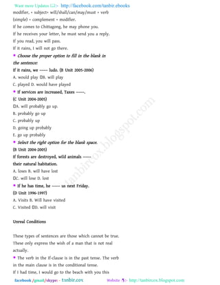 Want more Updates  http://facebook.com/tanbir.ebooks
facebook /gmail/skype: - http://tanbircox.blogspot.com
modifier, + subject+ will/shall/can/may/must + verb
(simple) + complement + modifier.
If he comes to Chittagong, he may phone you.
If he receives your letter, he must send you a reply.
If you read, you will pass.
If it rains, I will not go there.
 Choose the proper option to fill in the blank in
the sentence:
If it rains, we –––– ludo. (B Unit 2005-2006)
A. would play B. will play
C. played D. would have played
 If services are increased, Taxes ––––.
(C Unit 2004-2005)
A. will probably go up.
B. probably go up
C. probably up
D. going up probably
E. go up probably
 Select the right option for the blank space.
(B Unit 2004-2005)
If forests are destroyed, wild animals ––––
their natural habitation.
A. loses B. will have lost
C. will lose D. lost
 If he has time, he –––– us next Friday.
(D Unit 1996-1997)
A. Visits B. Will have visited
C. Visited D. will visit
Unreal Conditions
These types of sentences are those which cannot be true.
These only express the wish of a man that is not real
actually.
 The verb in the If-clause is in the past tense. The verb
in the main clause is in the conditional tense.
If I had time, I would go to the beach with you this
 