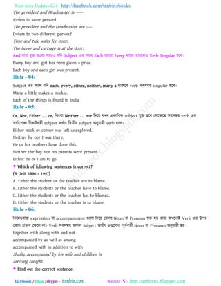 Want more Updates  http://facebook.com/tanbir.ebooks
facebook /gmail/skype: - http://tanbircox.blogspot.com
The president and Headmaster is -----
(refers to same person)
The president and the Headmaster are ----
(refers to two different person)
Time and tide waits for none.
The horse and carriage is at the door.
And দ্বাযা মুক্ত ঴ওয়া ঳রেও মরি Subject এয ঳ারথ Each অথফা Every থারক ো঴ররও Verb Singular ঴রফ।
Every boy and girl has been given a price.
Each boy and each girl was present.
Subject এয ঳ারথ মরি each, every, either, neither, many a থাকরর verb ঳ফ঳ভয় singular ঴রফ।
Many a little makes a mickle.
Each of the things is found in India
Or, Nor, Either ..... or, রকাংফা Neither .... nor রিরয় মখন একারধক subject মুক্ত ঴রফ ত঳রেরে ঳ফ঳ভয় verb এয
঳ফবার঩ো রনকিফেবী subject অথবাৎ রদ্বেীয় subject অনুমায়ী verb ঴রফ।
Either nook or corner was left unexplored.
Neither he nor I was there.
He or his brothers have done this.
Neither the boy nor his parents were present.
Either he or I am to go.
 Which of following sentences is correct?
(B Unit 1996 - 1997)
A. Either the student or the teacher are to blame.
B. Either the students or the teacher have to blame.
C. Either the students or the teacher has to blamed.
D. Either the students or the teacher is to blame.
রনরভড়ফাক্ত expression ফা accompaniment গুররা রিরয় তম঳ফ Noun ফা Pronoun মুক্ত ঴য় োযা কখরনাই Verb এয উ঩য
তকান প্রবাফ তপরর না। Verb ঳ফ঳ভয় আ঳র Subject অথবাৎ এগুররায ঩ূফবফেবী Noun ফা Pronoun অনুমায়ী ঴য়।
together with along with and not
accompanied by as well as among
accompanied with in addition to with
Shafiq, accompanied by his wife and children is
arriving tonight.
 Find out the correct sentence.
 