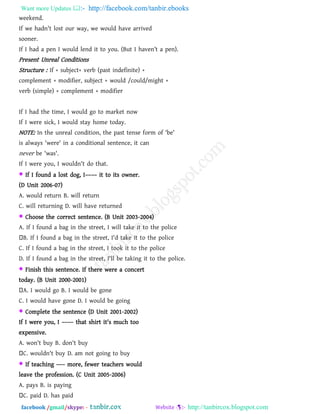 Want more Updates  http://facebook.com/tanbir.ebooks
facebook /gmail/skype: - http://tanbircox.blogspot.com
weekend.
If we hadn't lost our way, we would have arrived
sooner.
If I had a pen I would lend it to you. (But I haven‖t a pen).
Present Unreal Conditions
Structure : If + subject+ verb (past indefinite) +
complement + modifier, subject + would /could/might +
verb (simple) + complement + modifier
If I had the time, I would go to market now
If I were sick, I would stay home today.
NOTE: In the unreal condition, the past tense form of 'be'
is always 'were' in a conditional sentence, it can
never be 'was'.
If I were you, I wouldn't do that.
 If I found a lost dog, I–––– it to its owner.
(D Unit 2006-07)
A. would return B. will return
C. will returning D. will have returned
 Choose the correct sentence. (B Unit 2003-2004)
A. If I found a bag in the street, I will take it to the police
B. If I found a bag in the street, I'd take it to the police
C. If I found a bag in the street, I took it to the police
D. If I found a bag in the street, I'll be taking it to the police.
 Finish this sentence. If there were a concert
today. (B Unit 2000-2001)
A. I would go B. I would be gone
C. I would have gone D. I would be going
 Complete the sentence (D Unit 2001-2002)
If I were you, I –––– that shirt it's much too
expensive.
A. won't buy B. don't buy
C. wouldn't buy D. am not going to buy
 If teaching ––– more, fewer teachers would
leave the profession. (C Unit 2005-2006)
A. pays B. is paying
C. paid D. has paid
 