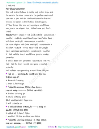 Want more Updates  http://facebook.com/tanbir.ebooks
facebook /gmail/skype: - http://tanbircox.blogspot.com
E. had paid
Past Unreal conditions
The verb in the If-clause is in the past perfect tense and
the verb in the main clause is in the perfect conditional.
The time is past and the condition cannot be fulfilled
because the action in the If-clause didn‖t happen.
If I had known that you were coming, I would have
met you at the airport. (But I didn‖t know, so I didn‖t
come)
Structure : If + subject + verb (past perfect) + complement +
modifier, + subject+ would have/could have/might have +
verb (past participle) + complement + modifier.
Or, Had+ subject+ verb (past participle) + complement +
modifier, + subject + would have/could have/might
have+ verb (past participle) + complement + modifier
If I had had the time, I would have gone to market
yesterday.
If he had been here yesterday, I could have told you.
Had I had the time, I would have gone to market
yesterday.
Had he been here yesterday, I would have told you.
 Had he ––– anything, he would have told me.
(B Unit 2006-07)
A. known B. knowing
C. knew D. knowledge
 Finish this sentence ―If there had been a
concert today, ––––------‖ (B Unit 2001-2002)
A. I would certainly go
B. I have certainly gone
C. I would certainly have gone
D. will certainly go
 If he hadn't been so tired, he –––– a sleep so
quickly. (D Unit 2002-2003)
A. didn't fall B. hadn't fallen
C. wouldn't fall D. wouldn't have fallen
 Finish the following sentence : If I had known
you were coming, ––––. (B Unit 1999-2000)
 