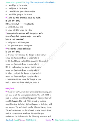 Want more Updates  http://facebook.com/tanbir.ebooks
facebook /gmail/skype: - http://tanbircox.blogspot.com
A. I would go to the station
B. I had gone to the station
C. I would have gone to the station
D. I would be going to the station
 Select the best option to fill in the blank.
(B Unit 2004-2005)
If I had seen it, I –––– you about it.
A. will tell B. had told
C. would tell D. would have told
 Complete the sentence with the proper verb
form: If they had come on time, I –––– with
him. (B Unit 1996-1997)
A. had gone B. will have gone
C. has gone D. would have gone
 Choose the Correct Sentence:
(C Unit 2001-2002)
A. If would have realised the danger in this work, I
would not have asked you to undertake it.
B. If I should have realised the danger in this work, I
would not have asked you to undertake it
C. If I had realised the danger in this work, I
would not have asked you to undertake it.
D. When I realised the danger in this work, I
would not have asked you to undertake it.
E. Because I did not know the danger in this
work, I would not have asked you to do it.
Hope/Wish
 These two verbs, while they are similar in meaning, are
not used at all the same grammatically. The verb HOPE is
used to indicate something that possibly happened or will
possibly happen. The verb WISH is used to indicate
something that definitely did not happen or definitely will
not happen. The verb HOPE can be followed by any tense.
The verb wish must not be followed by any present tense
verb or present tense auxiliary. Be sure that you
understand the difference in the following sentences with
 