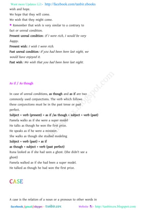 Want more Updates  http://facebook.com/tanbir.ebooks
facebook /gmail/skype: - http://tanbircox.blogspot.com
wish and hope.
We hope that they will come.
We wish that they might come.
 Remember that wish is very similar to a contrary to
fact or unreal condition.
Present unreal condition: If I were rich, I would be very
happy.
Present wish: I wish I were rich.
Past unreal condition: If you had been here last night, we
would have enjoyed it.
Past wish: We wish that you had been here last night.
As if / As though
In case of unreal conditions, as though and as if are two
commonly used conjunctions. The verb which follows
these conjunctions must be in the past tense or past
perfect.
Subject + verb (present) + as if /as though + subject + verb (past)
Pamela walks as if she were a super model
He talks as though he won the first prize.
He speaks as if he were a minister.
She walks as though she studied modeling
Subject + verb (past) + as if
as though + subject + verb (past perfect)
Runa looked as if she had seen a ghost. (She didn't see a
ghost)
Pamela walked as if she had been a super model.
He talked as though he had won the first prize.
A case is the relation of a noun or a pronoun to other words in
 