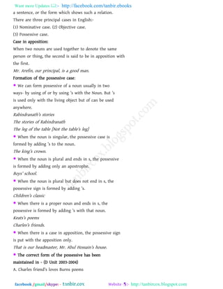 Want more Updates  http://facebook.com/tanbir.ebooks
facebook /gmail/skype: - http://tanbircox.blogspot.com
a sentence, or the form which shows such a relation.
There are three principal cases in English:-
(1) Nominative case. (2) Objective case.
(3) Possessive case.
Case in apposition:
When two nouns are used together to denote the same
person or thing, the second is said to be in apposition with
the first.
Mr. Arefin, our principal, is a good man.
Formation of the possessive case:
 We can form possessive of a noun usually in two
ways- by using of or by using ‖s with the Noun. But ‖s
is used only with the living object but of can be used
anywhere.
Rabindranath‖s stories
The stories of Rabindranath
The leg of the table [Not the table‖s leg]
 When the noun is singular, the possessive case is
formed by adding ‖s to the noun.
The king‖s crown.
 When the noun is plural and ends in s, the possessive
is formed by adding only an apostrophe.
Boys‖ school.
 When the noun is plural but does not end in s, the
possessive sign is formed by adding ‖s.
Children‖s classic
 When there is a proper noun and ends in s, the
possessive is formed by adding ‖s with that noun.
Keats‖s poems
Charles‖s friends.
 When there is a case in apposition, the possessive sign
is put with the apposition only.
That is our headmaster, Mr. Abul Hossain‖s house.
 The correct form of the possessive has been
maintained in - (D Unit 2003-2004)
A. Charles friend's loves Burns poems
 