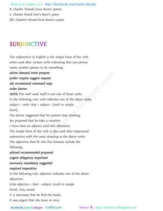 Want more Updates  http://facebook.com/tanbir.ebooks
facebook /gmail/skype: - http://tanbircox.blogspot.com
B. Charles 'friends loves Burns' poems
C. Charles friend love's Burn's poem
D. Charles's friend loves Burns's poem.
The subjunctive in English is the simple form of the verb
when used after certain verbs indicating that one person
wants another person to do something.
advise demand insist propose
prefer require suggest request
ask recommend command urge
order decree
NOTE: The verb want itself is not one of these verbs.
In the following rule, verb indicates one of the above verbs.
subject + verb+ that + subject + [verb in simple
form]..
The doctor suggested that his patient stop smoking.
We proposed that he take a vacation.
I move that we adjourn until this afternoon.
The simple form of the verb is also used after impersonal
expressions with the same meaning as the above verbs.
The adjectives that fit into this formula include the
following.
advised recommended proposed
urgent obligatory important
necessary mandatory suggested
required imperative
In the following rule, adjective indicates one of the above
adjectives.
It+be adjective + that + subject +[verb in simple
form].. (any tense)
It is necessary that he find the books.
It was urgent that she leave at once.
 