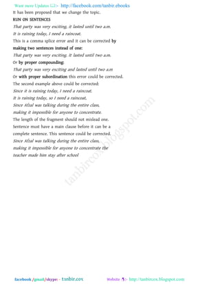 Want more Updates  http://facebook.com/tanbir.ebooks
facebook /gmail/skype: - http://tanbircox.blogspot.com
It has been proposed that we change the topic.
RUN ON SENTENCES
That party was very exciting, it lasted until two a.m.
It is raining today, I need a raincoat.
This is a comma splice error and it can be corrected by
making two sentences instead of one:
That party was very exciting. It lasted until two a.m.
Or by proper compounding:
That party was very exciting and lasted until two a.m
Or with proper subordination this error could be corrected.
The second example above could be corrected:
Since it is raining today, I need a raincoat.
It is raining today, so I need a raincoat,
Since Afzal was talking during the entire class,
making it impossible for anyone to concentrate.
The length of the fragment should not mislead one.
Sentence must have a main clause before it can be a
complete sentence. This sentence could be corrected.
Since Afzal was talking during the entire class,
making it impossible for anyone to concentrate the
teacher made him stay after school
 