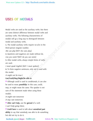 Want more Updates  http://facebook.com/tanbir.ebooks
facebook /gmail/skype: - http://tanbircox.blogspot.com
Modal verbs are used as the auxiliary verbs. But there
are some distinct difference between modal verbs and
auxiliary verbs. The following characteristics of
modals will go a long way to distinguish between
modal and auxiliary verbs.
1. The modal auxiliary verbs require no-s/es in the
third person singular number.
She can play [NOT she cans play]
2. Questions and negatives are made without do.
Can you swim? [NOT do you can swim]
3. After modal verbs, always simple forms of verbs
are used.
I must speak English. [NOT I must spoken]
4. To form negative sentences, only not is used with
the modal.
It might not be true.
Can/Could/May/Might/Be able to
 Although could is used in conditionals, it can also
be used to mean possibility. In this case, could,
may, or might mean the same. The speaker is not
sure of the statement made when using these
modals.
It might rain tomorrow
It may rain tomorrow.
 After can‖t help, use the gerund of a verb
I can‖t help going there.
 Could have is used to talk about unrealized past
ability to say that somebody was able to do something
but did not try to do it.
 