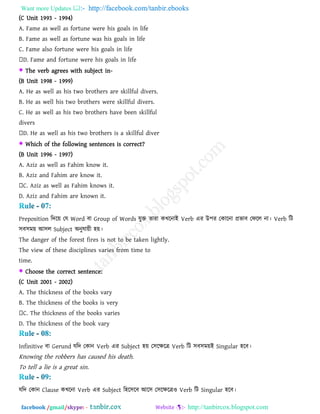 Want more Updates  http://facebook.com/tanbir.ebooks
facebook /gmail/skype: - http://tanbircox.blogspot.com
(C Unit 1993 - 1994)
A. Fame as well as fortune were his goals in life
B. Fame as well as fortune was his goals in life
C. Fame also fortune were his goals in life
D. Fame and fortune were his goals in life
 The verb agrees with subject in-
(B Unit 1998 - 1999)
A. He as well as his two brothers are skillful divers.
B. He as well his two brothers were skillful divers.
C. He as well as his two brothers have been skillful
divers
D. He as well as his two brothers is a skillful diver
 Which of the following sentences is correct?
(B Unit 1996 - 1997)
A. Aziz as well as Fahim know it.
B. Aziz and Fahim are know it.
C. Aziz as well as Fahim knows it.
D. Aziz and Fahim are known it.
Preposition রিরয় তম Word ফা Group of Words মুক্ত োযা কখরনাই Verb এয উ঩য তকারনা প্রবাফ তপরর না। Verb রি
঳ফ঳ভয় আ঳র Subject অনুমায়ী ঴য়।
The danger of the forest fires is not to be taken lightly.
The view of these disciplines varies from time to
time.
 Choose the correct sentence:
(C Unit 2001 - 2002)
A. The thickness of the books vary
B. The thickness of the books is very
C. The thickness of the books varies
D. The thickness of the book vary
Infinitive ফা Gerund মরি তকান Verb এয Subject ঴য় ত঳রেরে Verb রি ঳ফ঳ভয়ই Singular ঴রফ।
Knowing the robbers has caused his death.
To tell a lie is a great sin.
মরি তকান Clause কখরনা Verb এয Subject র঴র঳রফ আর঳ ত঳রেরেও Verb রি Singular ঴রফ।
 