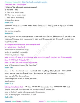 Want more Updates  http://facebook.com/tanbir.ebooks
facebook /gmail/skype: - http://tanbircox.blogspot.com
There/Here are + Plural Subject
 Which of the following is a correct sentence?
(C Unit 2000 - 2001)
A. There is no lessons today.
B. There are no lessons today.
C. There are no lesson today.
D. None of the above.
It রিরয়ও মরি তকান Sentence শুরু ঴য়, ত঳রেরে মরিও It তকান Sentence এয Subject ঴য় না, েফুও Verb রি ঳ফ঳ভয়
Singular ঴রফ।
It is we who are guilty.
তকান Subject এয ঳ারথ মখন No থাকরফ ত঳রেরে No এয ঩যফেবী Noun রিয উ঩য রনববয করয Verb রি ঴রফ। মরি No এয
঩রযয Noun রি Singular অথফা Uncountable ঴য় ো঴রর Verb রি Singular ঴রফ আয মরি Noun রি Plural ঴য় ো঴রর
Verb রি Plural ঴রফ।
no + Singular noun/non count. Noun + singular verb
no + plural noun + plural verb
No students are present here today.
No boy is individually responsible.
No news is good now a days.
None এয তফরায়, মরি None of এয ঳ারথ Plural Noun থারক ো঴রর Verb রি Plural ঴রফ আয মরি Uncountable
Noun ঴য় ো঴রর Verb রি Singular ঴রফ।
None + of the + non count. noun + singular verb
None of the counterfeit money has been found
None + of the + plural count. noun + plural verb Both, Few, Many, Others, Several – এই Word গুররা
Subject এয ঳ারথ থাকু ক অথফা রনরেযাই Subject র঴র঳রফ থাকু ক না তকন Verb রি ঳ফ঳ভয়ই Plural ঴রফ।
Many are called but few are chosen.
Several people are unable to attend; the others
are all coming.
All, Any, More, Some, Most -- এই Word গুররা মরি তকান Uncountable Noun এয ঳ারথ থারক ো঴রর Verb
Singular ঴রফ আয মরি Plural Noun এয ঳ারথ থারক ো঴রর Verb রি ও Plural ঴রফ।
Some of the firm's capital is being earmarked for expansion
Some of the employees have returned to work.
 