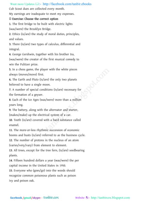 Want more Updates  http://facebook.com/tanbir.ebooks
facebook /gmail/skype: - http://tanbircox.blogspot.com
Cub Scout dues are collected every month.
My earnings are inadequate to meet my expenses.
Exercise: Choose the correct option
1. The first bridge to be built with electric lights
(was/were) the Brooklyn Bridge.
2. Ethics (is/are) the study of moral duties, principles,
and values.
3. There (is/are) two types of calculus, differential and
integral.
4. George Gershwin, together with his brother Ira,
(was/were) the creator of the first musical comedy to
win the Pulitzer prize.
5. In a chess game, the player with the white pieces
always (moves/move) first.
6. The Earth and Pluto (is/are) the only two planets
believed to have a single moon.
7. A number of special conditions (is/are) necessary for
the formation of a geyser.
8. Each of the Ice Ages (was/were) more than a million
years long.
9. The battery, along with the alternator and starter,
(makes/make) up the electrical system of a car.
10. Teeth (is/are) covered with a hard substance called
enamel.
11. The more-or-less rhythmic succession of economic
booms and busts (is/are) referred to as the business cycle.
12. The number of protons in the nucleus of an atom
(varies/very/vary) from element to element.
13. All trees, except for the tree fern, (is/are) seedbearing
plants.
14. Fifteen hundred dollars a year (was/were) the per
capital income in the United States in 1950.
15. Everyone who (goes/go) into the woods should
recognize common poisonous plants such as poison
ivy and poison oak.
 