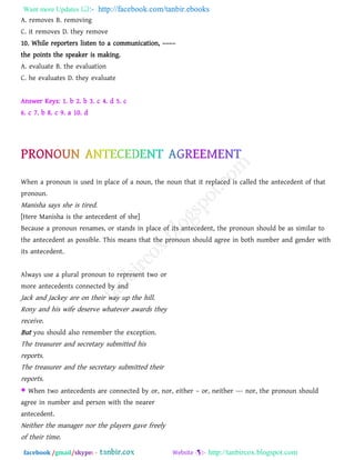 Want more Updates  http://facebook.com/tanbir.ebooks
facebook /gmail/skype: - http://tanbircox.blogspot.com
A. removes B. removing
C. it removes D. they remove
10. While reporters listen to a communication, ––––
the points the speaker is making.
A. evaluate B. the evaluation
C. he evaluates D. they evaluate
Answer Keys: 1. b 2. b 3. c 4. d 5. c
6. c 7. b 8. c 9. a 10. d
When a pronoun is used in place of a noun, the noun that it replaced is called the antecedent of that
pronoun.
Manisha says she is tired.
[Here Manisha is the antecedent of she]
Because a pronoun renames, or stands in place of its antecedent, the pronoun should be as similar to
the antecedent as possible. This means that the pronoun should agree in both number and gender with
its antecedent.
Always use a plural pronoun to represent two or
more antecedents connected by and
Jack and Jackey are on their way up the hill.
Rony and his wife deserve whatever awards they
receive.
But you should also remember the exception.
The treasurer and secretary submitted his
reports.
The treasurer and the secretary submitted their
reports.
 When two antecedents are connected by or, nor, either – or, neither --- nor, the pronoun should
agree in number and person with the nearer
antecedent.
Neither the manager nor the players gave freely
of their time.
 